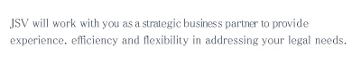 JSV will work with you as a strategle business partner to provide quality. efficiency and flexibility in addressing your legal needs.