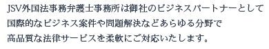 JSV外国法事務弁護士事務所は御社のビジネスパートナーとして国際的なビジネス案件や問題解決などあらゆる分野で高品質な法律サービスを柔軟にご対応します。